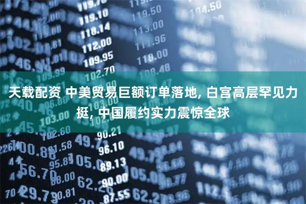 天载配资 中美贸易巨额订单落地, 白宫高层罕见力挺, 中国履约实力震惊全球