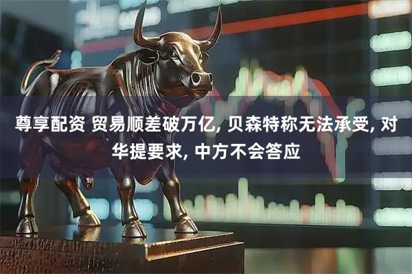 尊享配资 贸易顺差破万亿, 贝森特称无法承受, 对华提要求, 中方不会答应