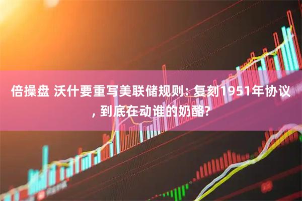 倍操盘 沃什要重写美联储规则: 复刻1951年协议, 到底在动谁的奶酪?