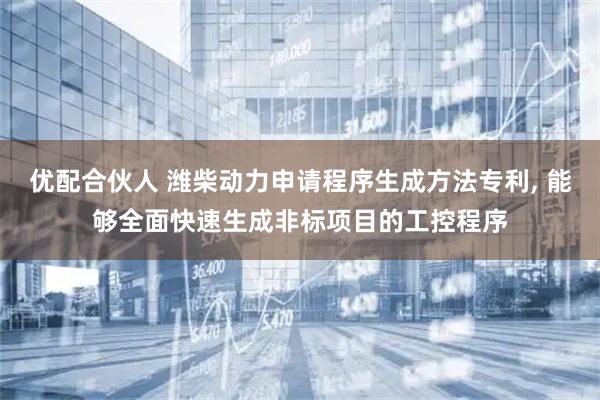 优配合伙人 潍柴动力申请程序生成方法专利, 能够全面快速生成非标项目的工控程序