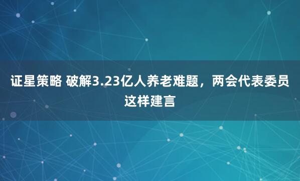 证星策略 破解3.23亿人养老难题，两会代表委员这样建言