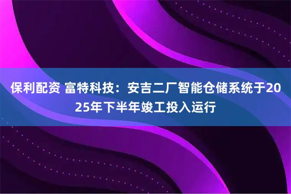 保利配资 富特科技：安吉二厂智能仓储系统于2025年下半年竣工投入运行