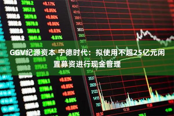 GGV纪源资本 宁德时代：拟使用不超25亿元闲置募资进行现金管理