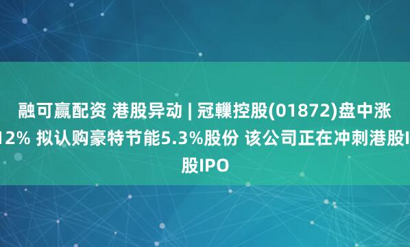 融可赢配资 港股异动 | 冠轈控股(01872)盘中涨超12% 拟认购豪特节能5.3%股份 该公司正在冲刺港股IPO