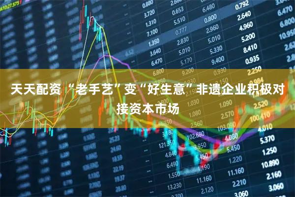 天天配资 “老手艺”变“好生意”非遗企业积极对接资本市场
