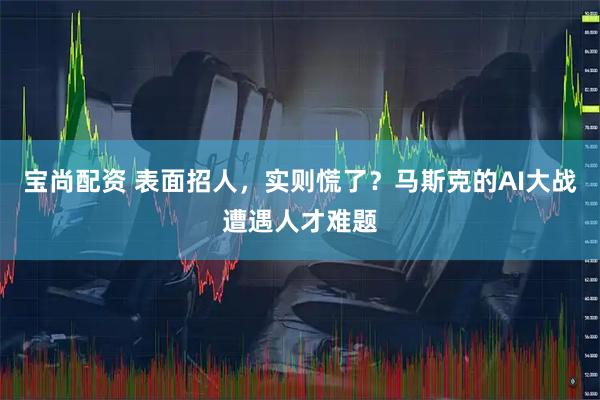 宝尚配资 表面招人,实则慌了?马斯克的AI大战遭遇人才难题