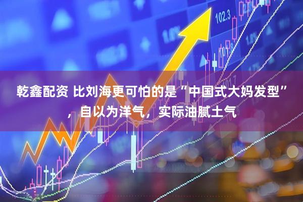 乾鑫配资 比刘海更可怕的是“中国式大妈发型”，自以为洋气，实际油腻土气