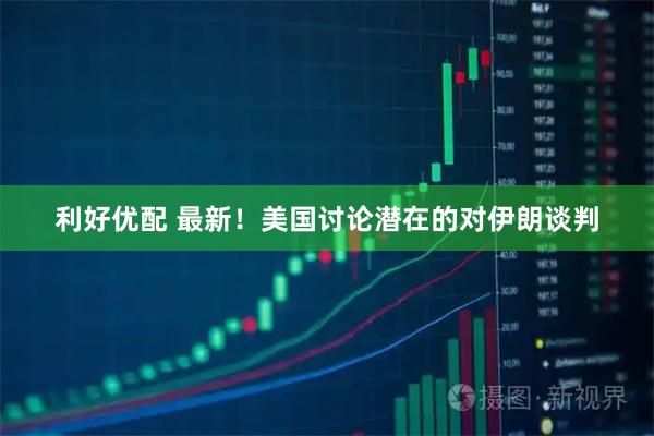 利好优配 最新！美国讨论潜在的对伊朗谈判