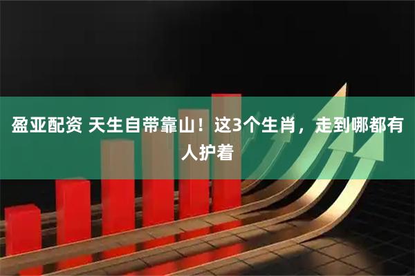 盈亚配资 天生自带靠山！这3个生肖，走到哪都有人护着
