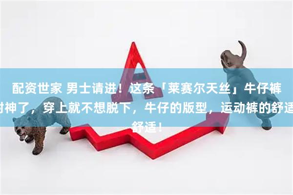 配资世家 男士请进！这条「莱赛尔天丝」牛仔裤封神了，穿上就不想脱下，牛仔的版型，运动裤的舒适！