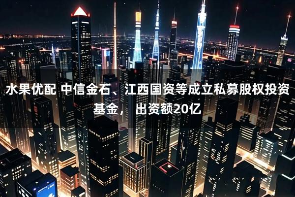 水果优配 中信金石、江西国资等成立私募股权投资基金， 出资额20亿