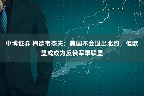 中博证券 梅德韦杰夫：美国不会退出北约，但欧盟或成为反俄军事联盟