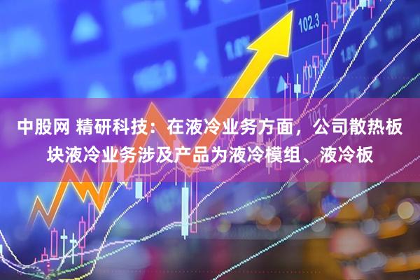 中股网 精研科技：在液冷业务方面，公司散热板块液冷业务涉及产品为液冷模组、液冷板