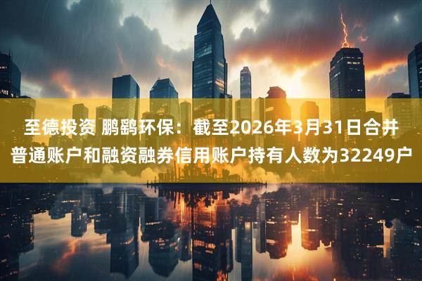 至德投资 鹏鹞环保：截至2026年3月31日合并普通账户和融资融券信用账户持有人数为32249户