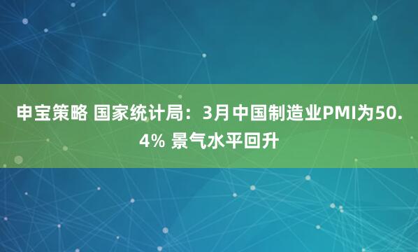 申宝策略 国家统计局：3月中国制造业PMI为50.4% 景气水平回升
