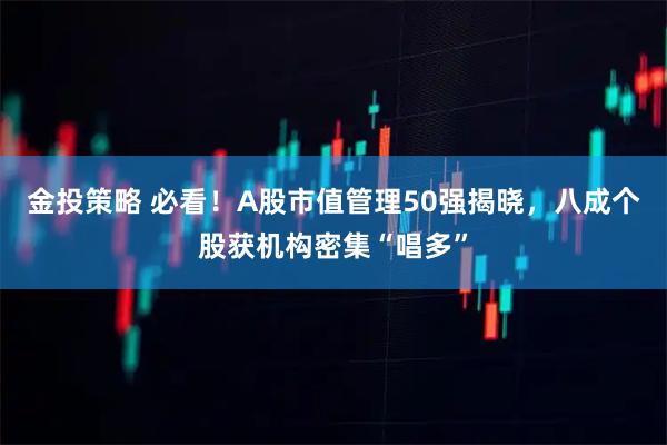 金投策略 必看!A股市值管理50强揭晓,八成个股获机构密集“唱多”