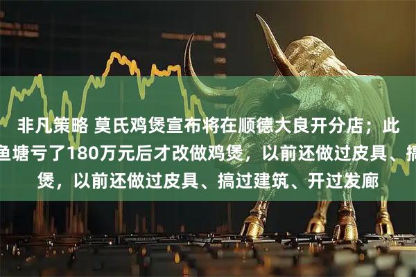 非凡策略 莫氏鸡煲宣布将在顺德大良开分店;此前老板称自己承包鱼塘亏了180万元后才改做鸡煲,以前还做过皮具、搞过建筑、开过发廊