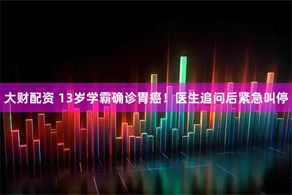 大财配资 13岁学霸确诊胃癌！医生追问后紧急叫停