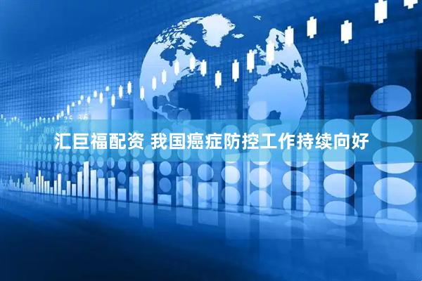 汇巨福配资 我国癌症防控工作持续向好
