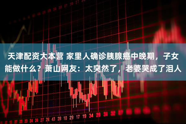 天津配资大本营 家里人确诊胰腺癌中晚期，子女能做什么？萧山网友：太突然了，老婆哭成了泪人