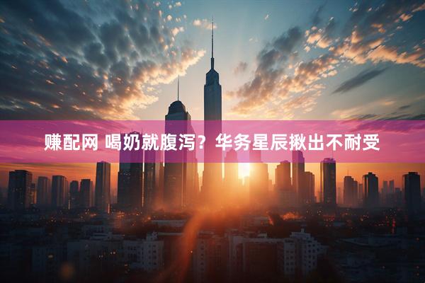 赚配网 喝奶就腹泻？华务星辰揪出不耐受
