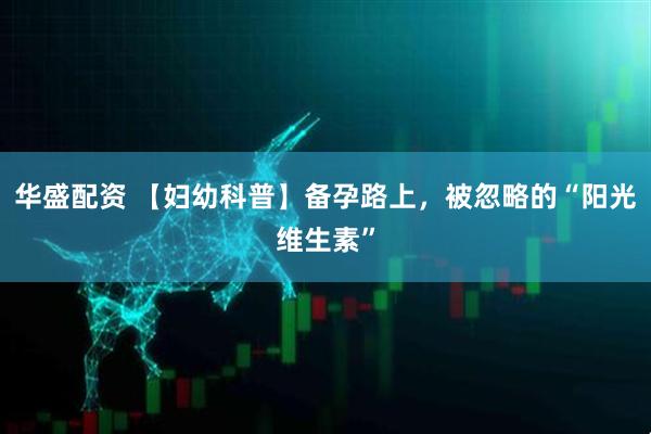 华盛配资 【妇幼科普】备孕路上，被忽略的“阳光维生素”