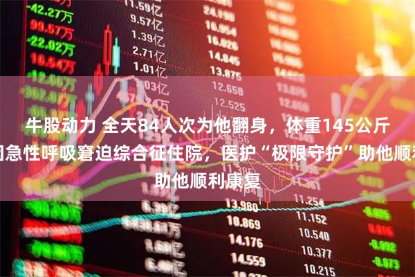 牛股动力 全天84人次为他翻身，体重145公斤男子因急性呼吸窘迫综合征住院，医护“极限守护”助他顺利康复