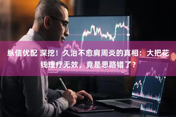 纵信优配 深挖！久治不愈肩周炎的真相：大把花钱理疗无效，竟是思路错了？