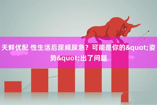 天鲜优配 性生活后尿频尿急？可能是你的"姿势"出了问题