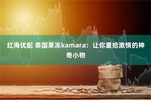红海优配 泰国果冻kamara：让你重拾激情的神奇小物