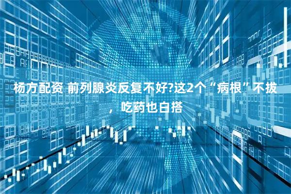 杨方配资 前列腺炎反复不好?这2个“病根”不拔，吃药也白搭