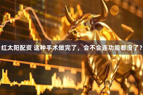红太阳配资 这种手术做完了，会不会连功能都没了？