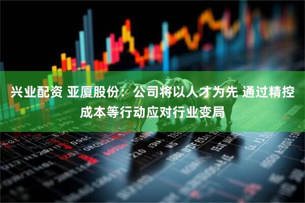 兴业配资 亚厦股份：公司将以人才为先 通过精控成本等行动应对行业变局