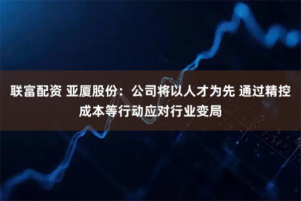 联富配资 亚厦股份：公司将以人才为先 通过精控成本等行动应对行业变局