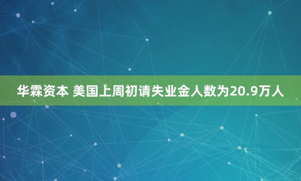 华霖资本 美国上周初请失业金人数为20.9万人