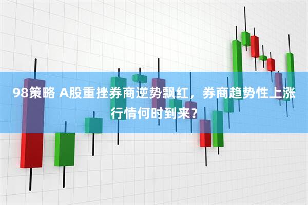 98策略 A股重挫券商逆势飘红，券商趋势性上涨行情何时到来？