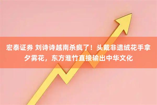 宏泰证券 刘诗诗越南杀疯了！头戴非遗绒花手拿夕雾花，东方淮竹直接输出中华文化