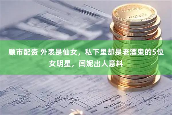 顺市配资 外表是仙女，私下里却是老酒鬼的5位女明星，闫妮出人意料