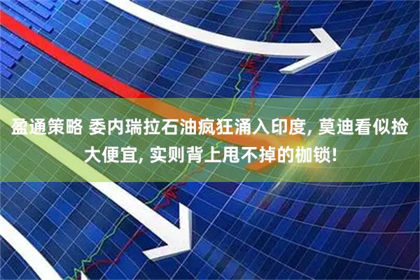 盈通策略 委内瑞拉石油疯狂涌入印度, 莫迪看似捡大便宜, 实则背上甩不掉的枷锁!