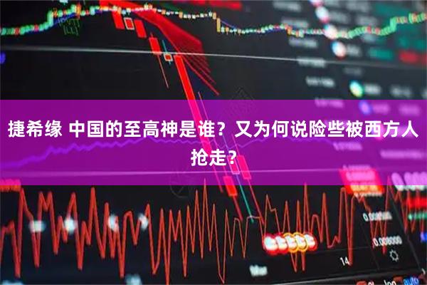 捷希缘 中国的至高神是谁？又为何说险些被西方人抢走？