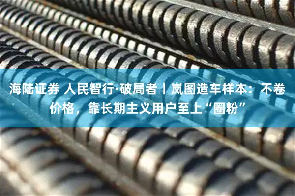 海陆证券 人民智行·破局者丨岚图造车样本:不卷价格,靠长期主义用户至上“圈粉”