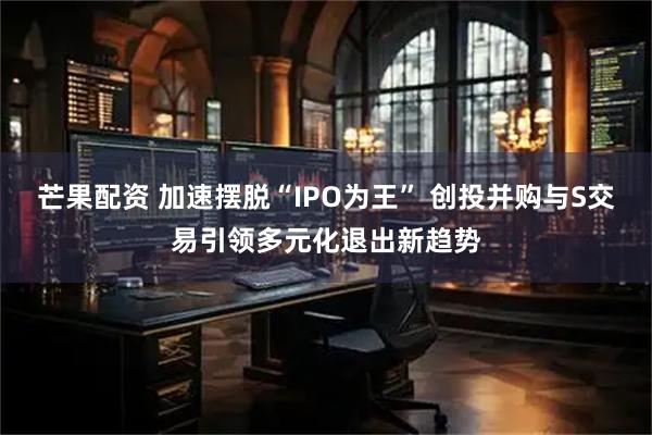 芒果配资 加速摆脱“IPO为王” 创投并购与S交易引领多元化退出新趋势