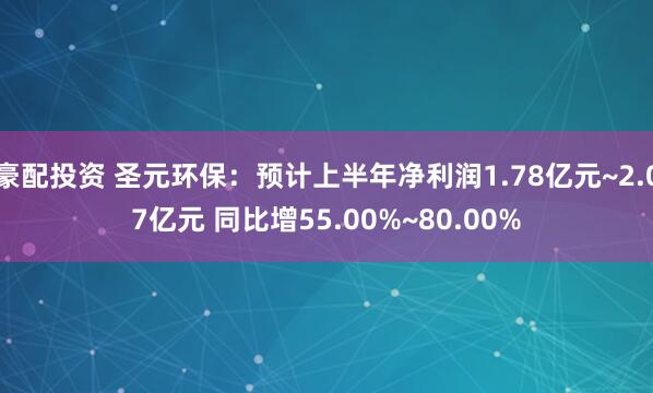 豪配投资 圣元环保：预计上半年净利润1.78亿元~2.07亿元 同比增55.00%~80.00%