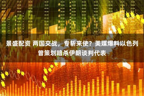 景盛配资 两国交战，专斩来使？美媒爆料以色列曾策划暗杀伊朗谈判代表