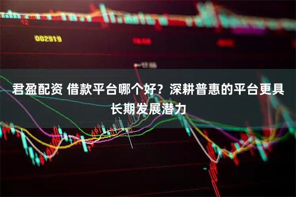 君盈配资 借款平台哪个好？深耕普惠的平台更具长期发展潜力