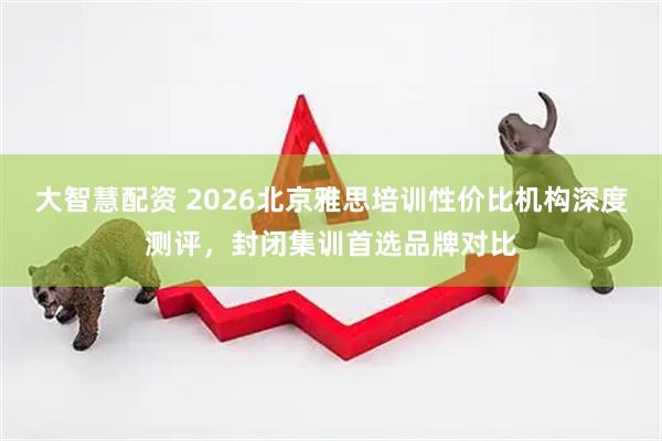 大智慧配资 2026北京雅思培训性价比机构深度测评，封闭集训首选品牌对比