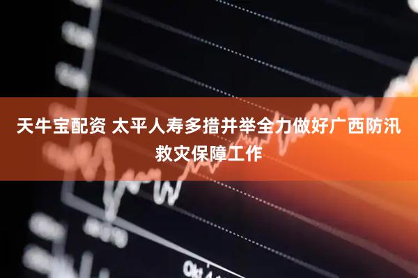 天牛宝配资 太平人寿多措并举全力做好广西防汛救灾保障工作