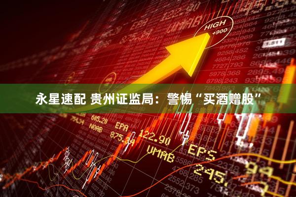 永星速配 贵州证监局：警惕“买酒赠股”