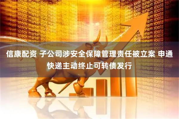信康配资 子公司涉安全保障管理责任被立案 申通快递主动终止可转债发行