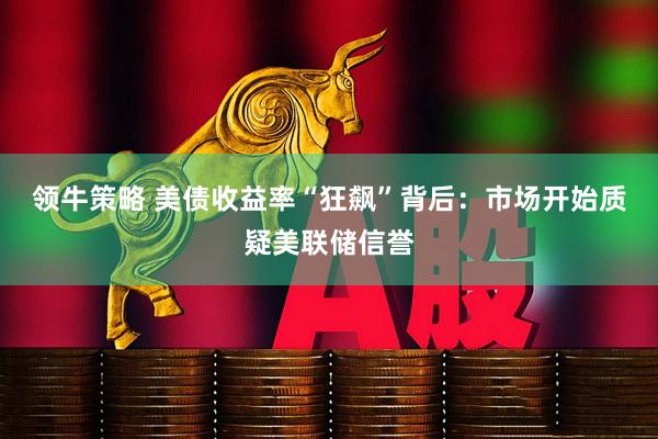 领牛策略 美债收益率“狂飙”背后：市场开始质疑美联储信誉